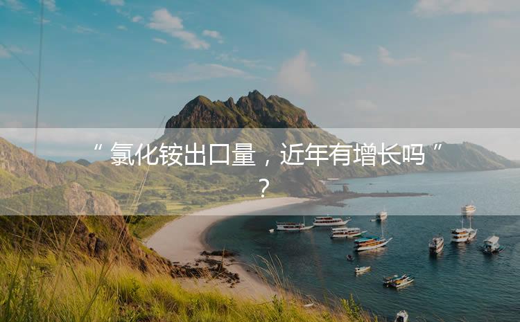 氯化銨出口量，近年有增長(zhǎng)嗎？